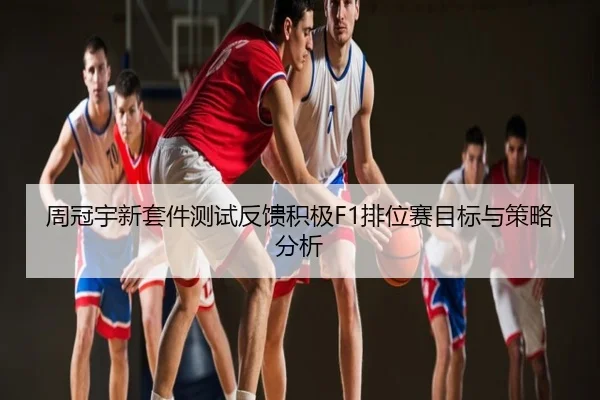 周冠宇新套件测试反馈积极F1排位赛目标与策略分析
