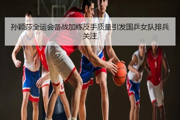 孙颖莎全运会备战加练反手质量引发国乒女队排兵关注